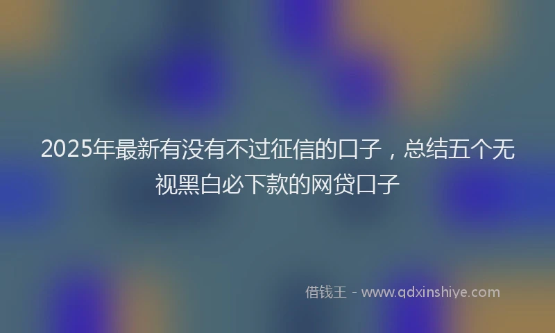 2025年最新有没有不过征信的口子，总结五个无视黑白必下款的网贷口子