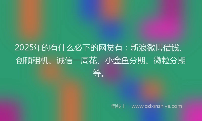 2025年的有什么必下的网贷有：新浪微博借钱、创硕租机、诚信一周花、小金鱼分期、微粒分期等。