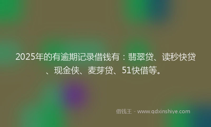 2025年的有逾期记录借钱有：翡翠贷、读秒快贷、现金侠、麦芽贷、51快借等。