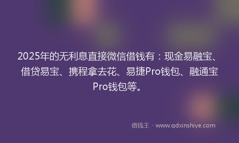 2025年的无利息直接微信借钱有：现金易融宝、借贷易宝、携程拿去花、易捷Pro钱包、融通宝Pro钱包等。
