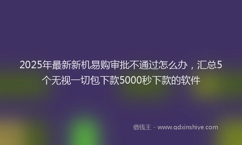 2025年最新新机易购审批不通过怎么办，汇总5个无视一切包下款5000秒下款的软件