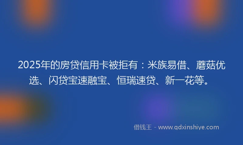 2025年的房贷信用卡被拒有：米族易借、蘑菇优选、闪贷宝速融宝、恒瑞速贷、新一花等。