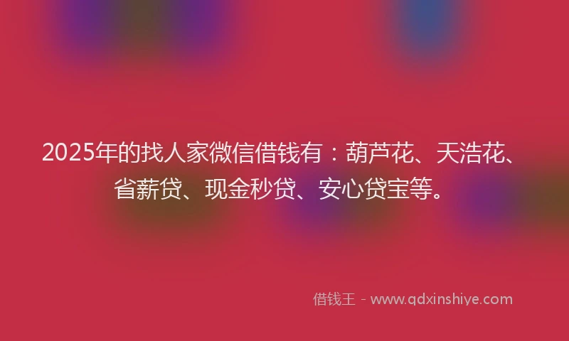 2025年的找人家微信借钱有：葫芦花、天浩花、省薪贷、现金秒贷、安心贷宝等。