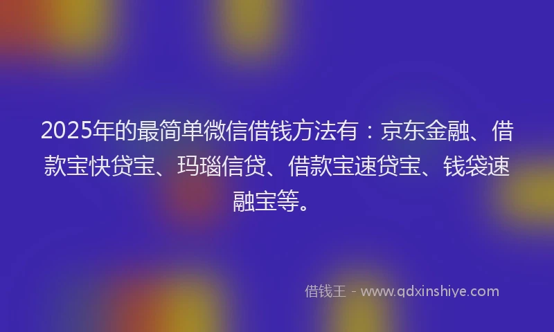 2025年的最简单微信借钱方法有：京东金融、借款宝快贷宝、玛瑙信贷、借款宝速贷宝、钱袋速融宝等。