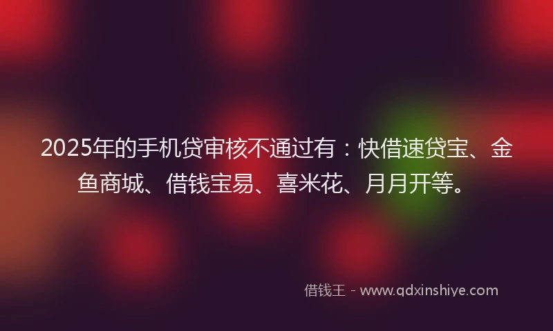 2025年的手机贷审核不通过有：快借速贷宝、金鱼商城、借钱宝易、喜米花、月月开等。
