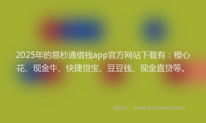 2025年的易秒通借钱app官方网站下载有：橙心花、现金牛、快捷贷宝、豆豆钱、现金直贷等。