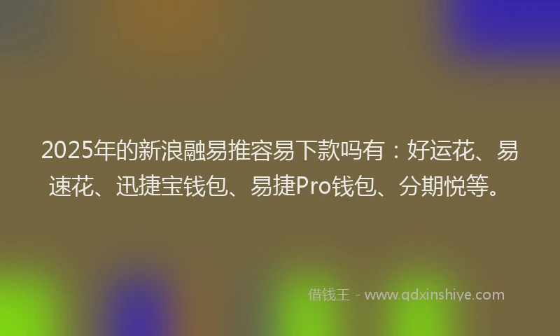 2025年的新浪融易推容易下款吗有：好运花、易速花、迅捷宝钱包、易捷Pro钱包、分期悦等。