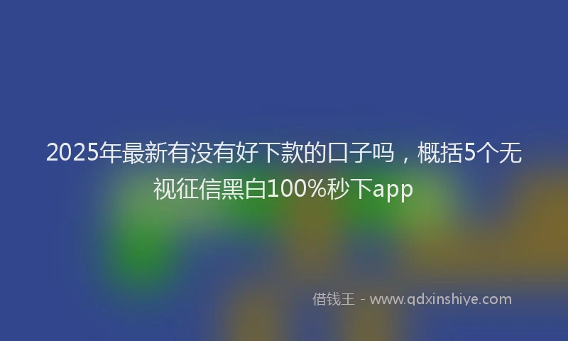 2025年最新有没有好下款的口子吗，概括5个无视征信黑白100%秒下app