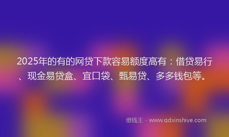 2025年的有的网贷下款容易额度高有：借贷易行、现金易贷盒、宜口袋、甄易贷、多多钱包等。