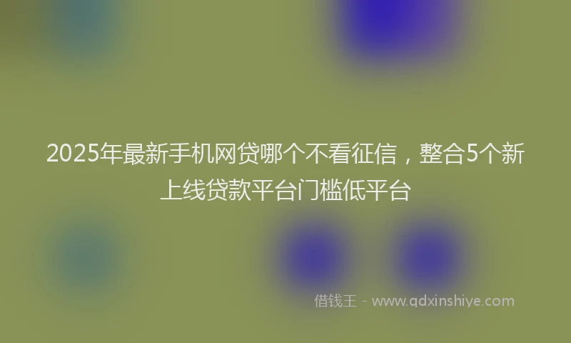 2025年最新手机网贷哪个不看征信，整合5个新上线贷款平台门槛低平台