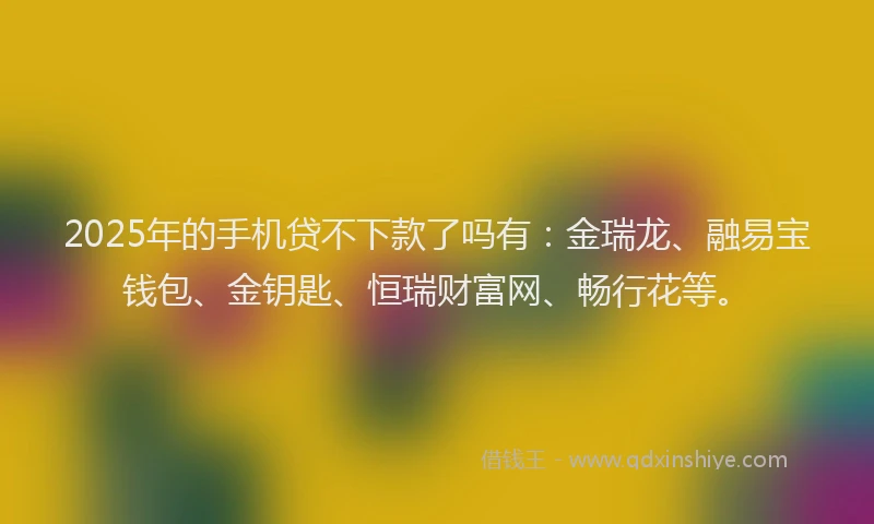 2025年的手机贷不下款了吗有：金瑞龙、融易宝钱包、金钥匙、恒瑞财富网、畅行花等。