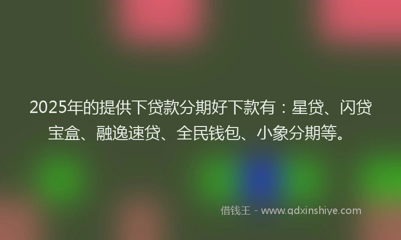2025年的提供下贷款分期好下款有：星贷、闪贷宝盒、融逸速贷、全民钱包、小象分期等。