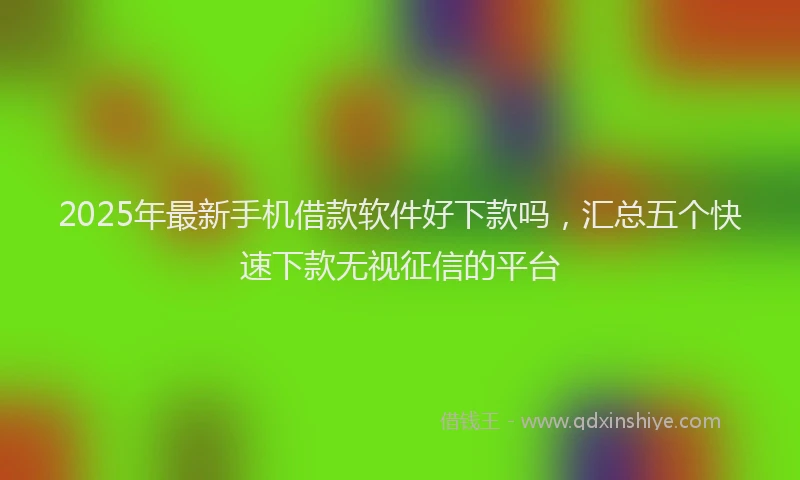 2025年最新手机借款软件好下款吗，汇总五个快速下款无视征信的平台