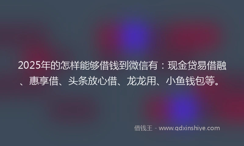 2025年的怎样能够借钱到微信有：现金贷易借融、惠享借、头条放心借、龙龙用、小鱼钱包等。