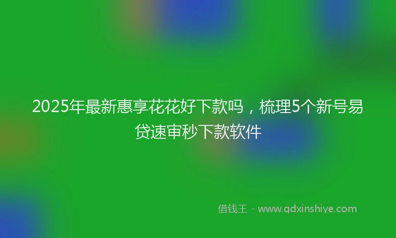2025年最新惠享花花好下款吗，梳理5个新号易贷速审秒下款软件
