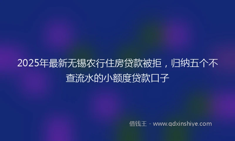 2025年最新无锡农行住房贷款被拒，归纳五个不查流水的小额度贷款口子