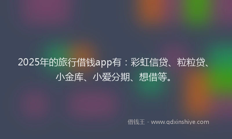 2025年的旅行借钱app有：彩虹信贷、粒粒贷、小金库、小爱分期、想借等。