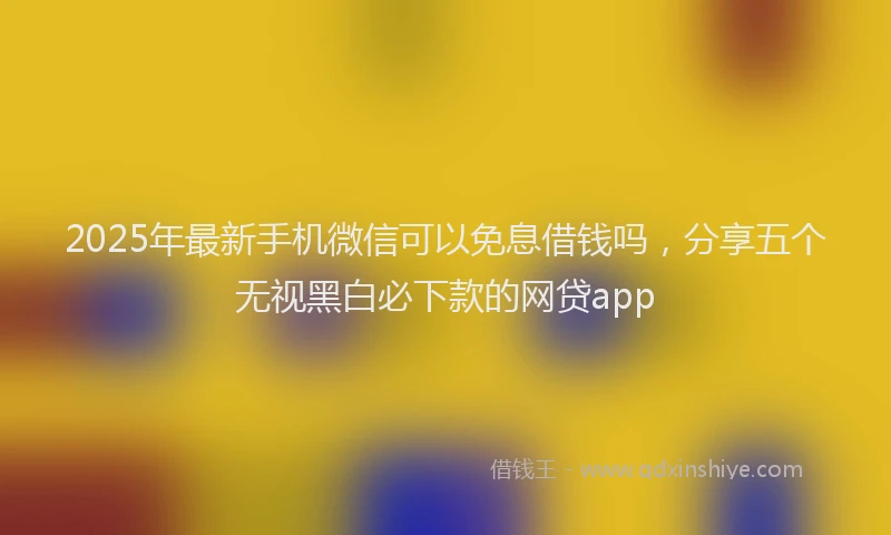 2025年最新手机微信可以免息借钱吗，分享五个无视黑白必下款的网贷app