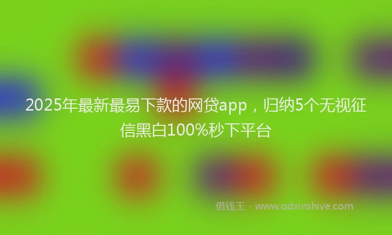 2025年最新最易下款的网贷app，归纳5个无视征信黑白100%秒下平台