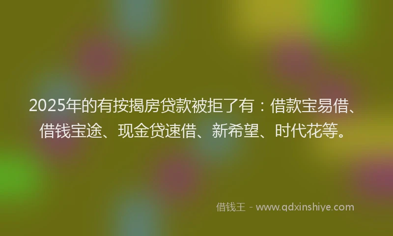 2025年的有按揭房贷款被拒了有：借款宝易借、借钱宝途、现金贷速借、新希望、时代花等。