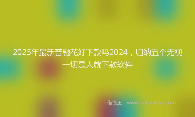 2025年最新普融花好下款吗2024，归纳五个无视一切是人就下款软件