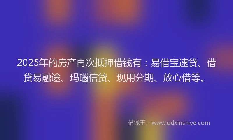 2025年的房产再次抵押借钱有：易借宝速贷、借贷易融途、玛瑙信贷、现用分期、放心借等。