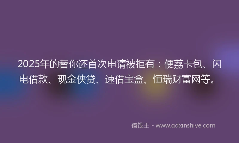 2025年的替你还首次申请被拒有：便荔卡包、闪电借款、现金侠贷、速借宝盒、恒瑞财富网等。