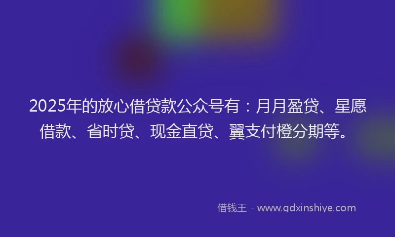 2025年的放心借贷款公众号有：月月盈贷、星愿借款、省时贷、现金直贷、翼支付橙分期等。