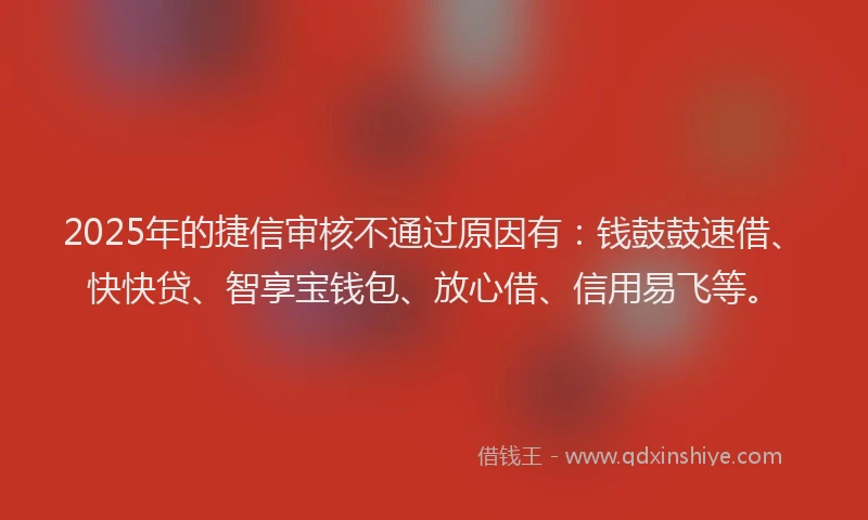 2025年的捷信审核不通过原因有：钱鼓鼓速借、快快贷、智享宝钱包、放心借、信用易飞等。