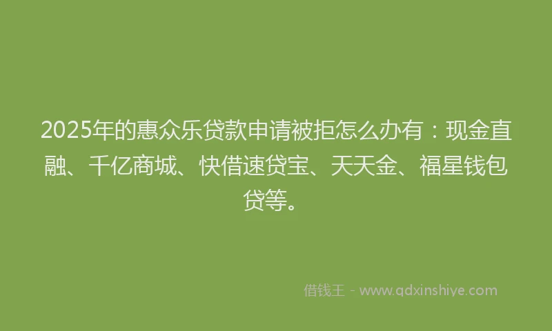 2025年的惠众乐贷款申请被拒怎么办有：现金直融、千亿商城、快借速贷宝、天天金、福星钱包贷等。