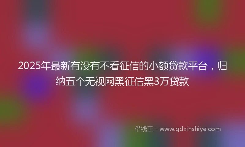 2025年最新有没有不看征信的小额贷款平台，归纳五个无视网黑征信黑3万贷款