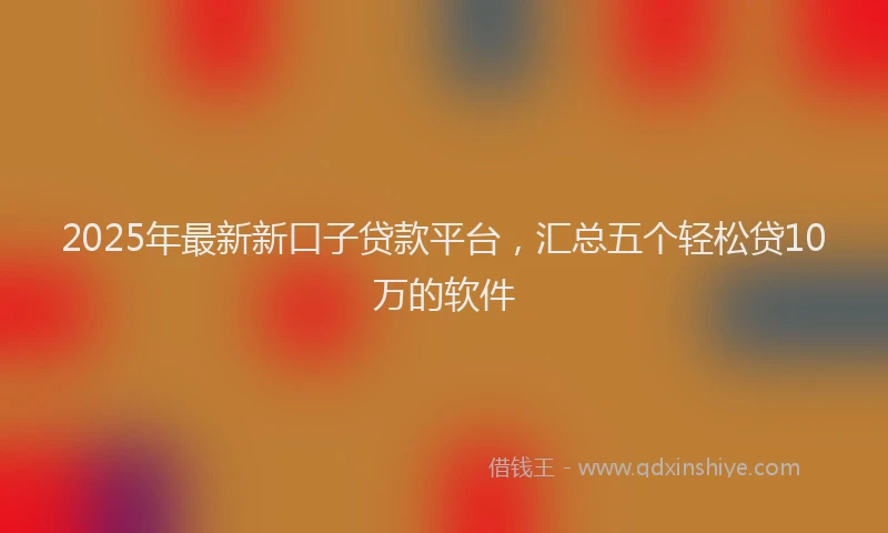 2025年最新新口子贷款平台，汇总五个轻松贷10万的软件