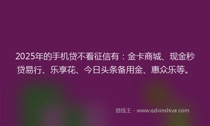 2025年的手机贷不看征信有：金卡商城、现金秒贷易行、乐享花、今日头条备用金、惠众乐等。