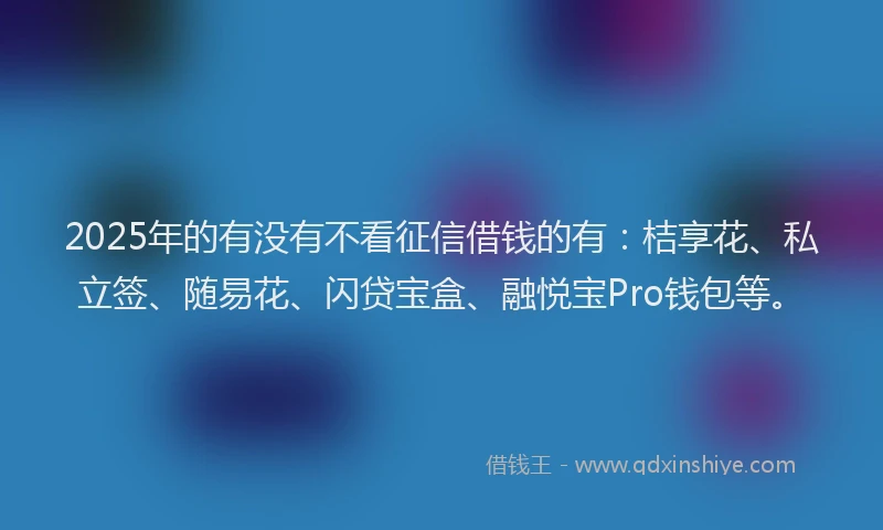 2025年的有没有不看征信借钱的有：桔享花、私立签、随易花、闪贷宝盒、融悦宝Pro钱包等。