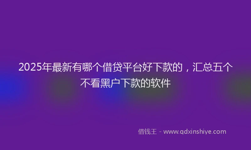 2025年最新有哪个借贷平台好下款的，汇总五个不看黑户下款的软件