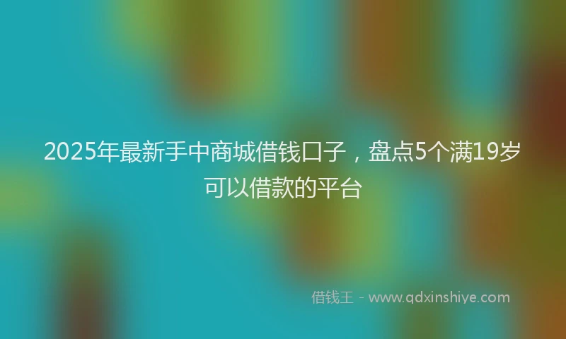 2025年最新手中商城借钱口子，盘点5个满19岁可以借款的平台