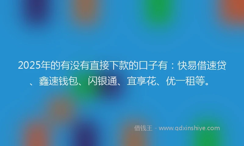 2025年的有没有直接下款的口子有：快易借速贷、鑫速钱包、闪银通、宜享花、优一租等。