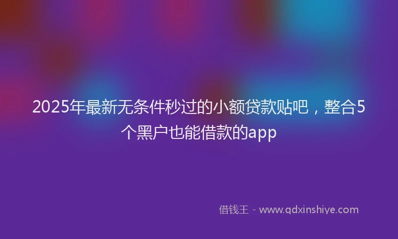 2025年最新无条件秒过的小额贷款贴吧，整合5个黑户也能借款的app
