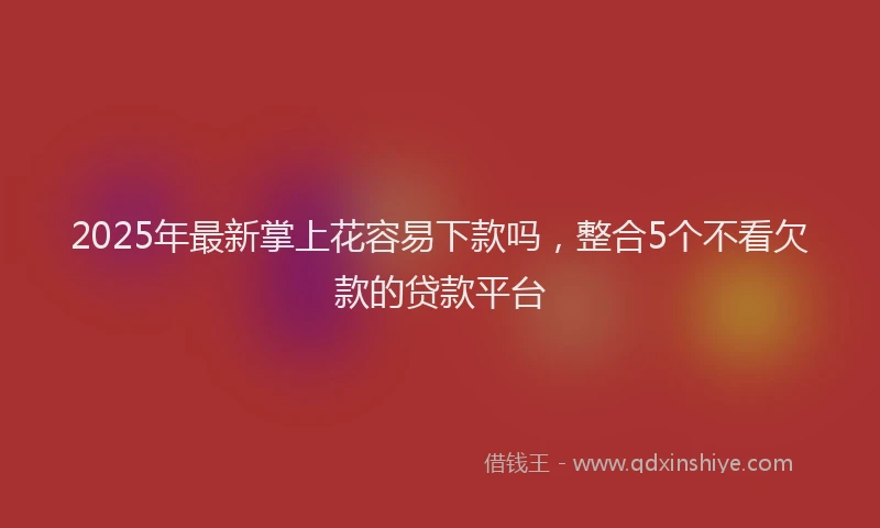 2025年最新掌上花容易下款吗，整合5个不看欠款的贷款平台