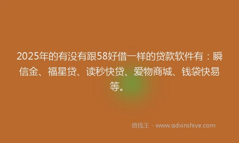 2025年的有没有跟58好借一样的贷款软件有：瞬信金、福星贷、读秒快贷、爱物商城、钱袋快易等。