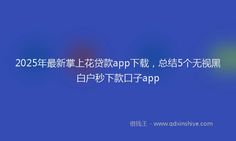 2025年最新掌上花贷款app下载，总结5个无视黑白户秒下款口子app