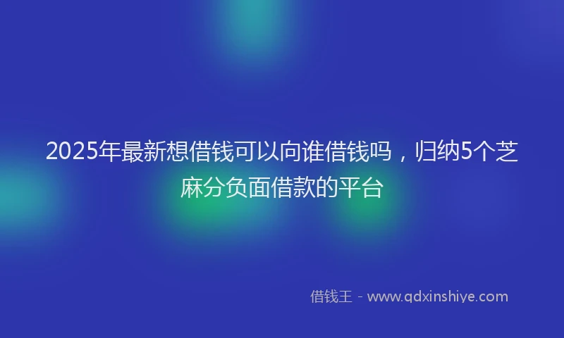 2025年最新想借钱可以向谁借钱吗，归纳5个芝麻分负面借款的平台