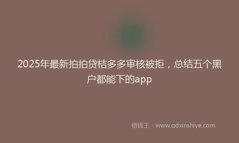 2025年最新拍拍贷桔多多审核被拒，总结五个黑户都能下的app