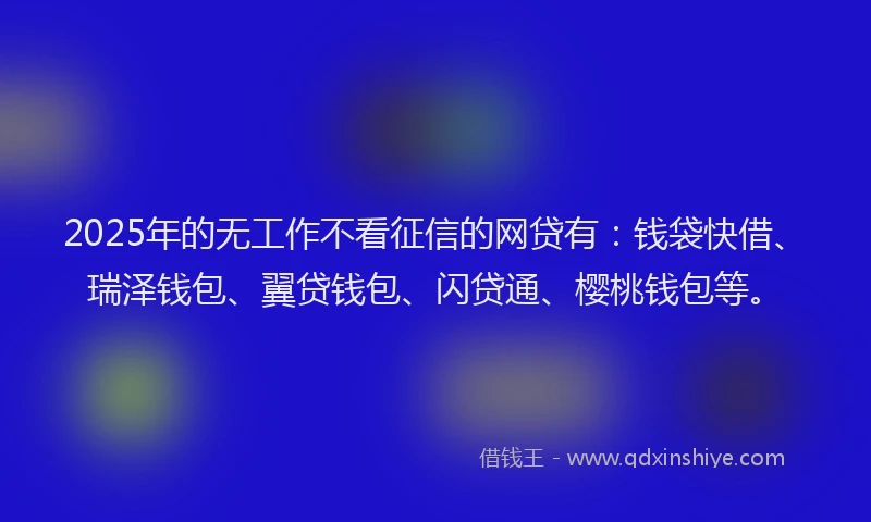 2025年的无工作不看征信的网贷有：钱袋快借、瑞泽钱包、翼贷钱包、闪贷通、樱桃钱包等。