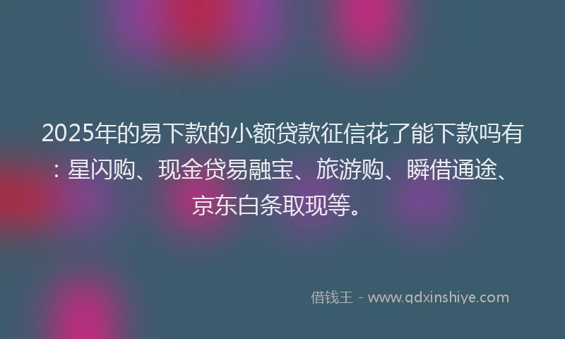 2025年的易下款的小额贷款征信花了能下款吗有：星闪购、现金贷易融宝、旅游购、瞬借通途、京东白条取现等。