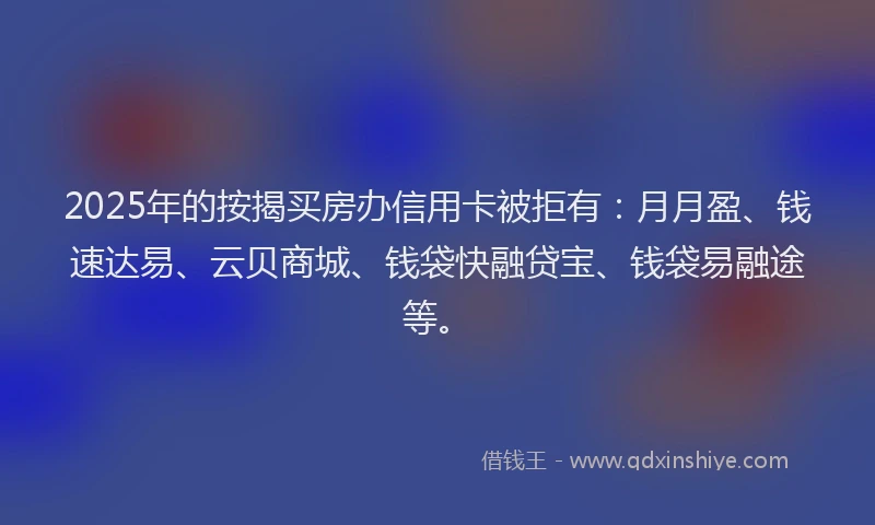 2025年的按揭买房办信用卡被拒有：月月盈、钱速达易、云贝商城、钱袋快融贷宝、钱袋易融途等。