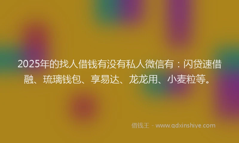 2025年的找人借钱有没有私人微信有：闪贷速借融、琉璃钱包、享易达、龙龙用、小麦粒等。
