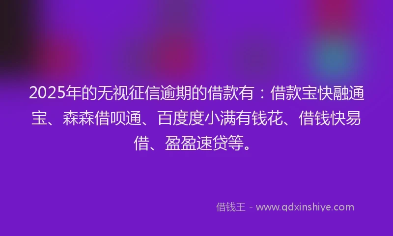 2025年的无视征信逾期的借款有：借款宝快融通宝、森森借呗通、百度度小满有钱花、借钱快易借、盈盈速贷等。