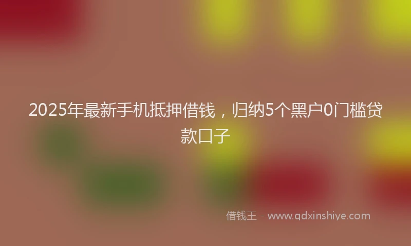 2025年最新手机抵押借钱，归纳5个黑户0门槛贷款口子