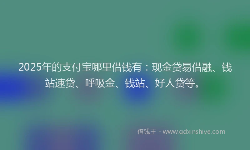 2025年的支付宝哪里借钱有：现金贷易借融、钱站速贷、呼吸金、钱站、好人贷等。